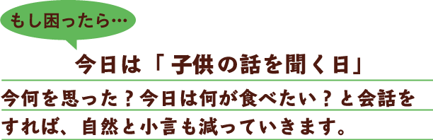 もし疲れたら…今日は「子どもの話を聞く日」今何を思った？今日は何が食べたい？と会話をすれば、自然と小言も減っていきます。