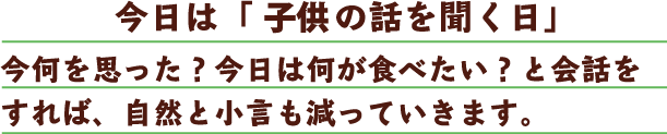 今日は「子どもの話を聞く日」今何を思った？今日は何が食べたい？と会話をすれば、自然と小言も減っていきます。