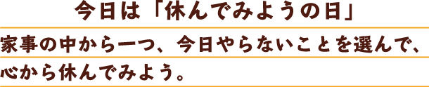 今日は「休んでみようの日」家事の中から一つ、今日やらないことを選んで、心から休んでみよう。